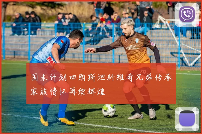 国米计划回购斯坦科维奇兄弟传承家族情怀再续辉煌