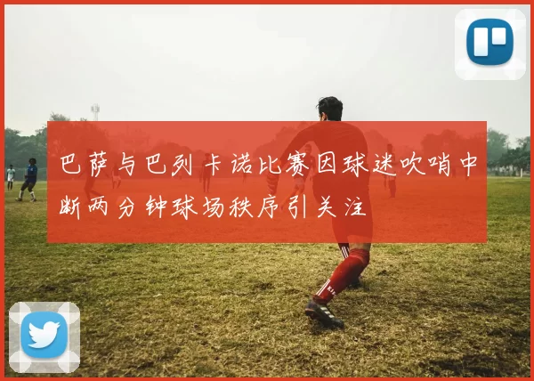 巴萨与巴列卡诺比赛因球迷吹哨中断两分钟球场秩序引关注
