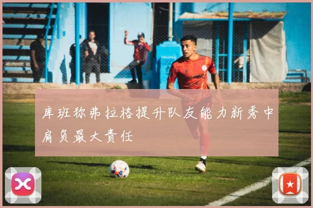 库班称弗拉格提升队友能力新秀中肩负最大责任