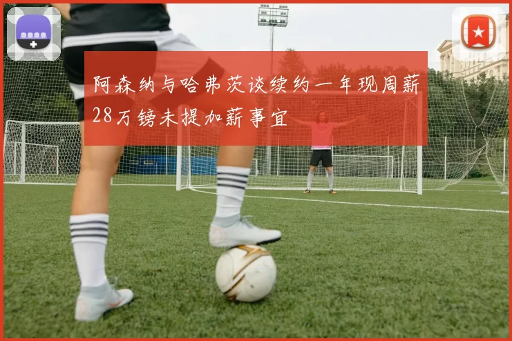 阿森纳与哈弗茨谈续约一年现周薪28万镑未提加薪事宜