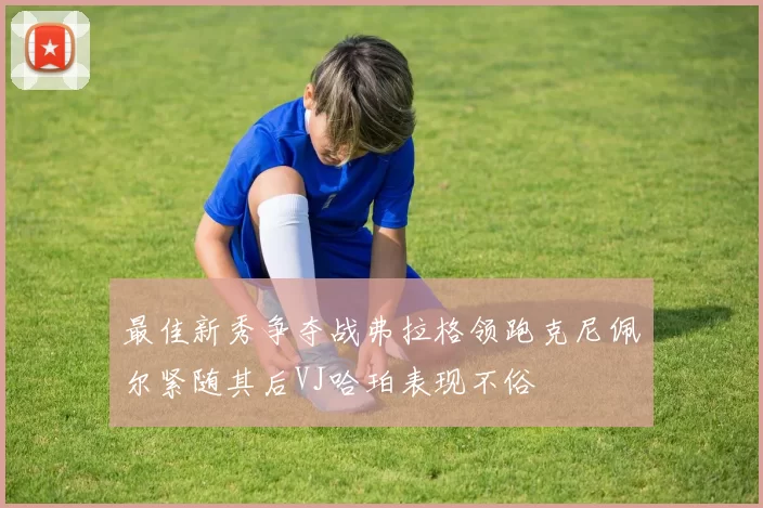 最佳新秀争夺战弗拉格领跑克尼佩尔紧随其后VJ哈珀表现不俗