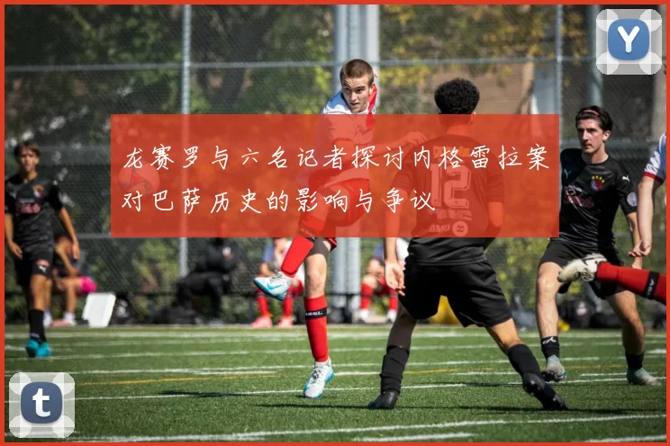 龙赛罗与六名记者探讨内格雷拉案对巴萨历史的影响与争议