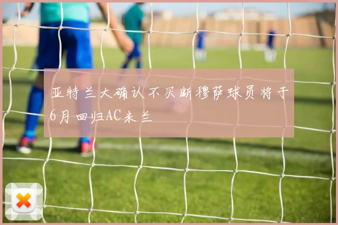 亚特兰大确认不买断穆萨球员将于6月回归AC米兰