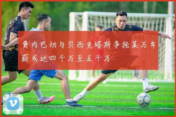 费内巴切与贝西克塔斯争抢莱万年薪或达四千万至五千万