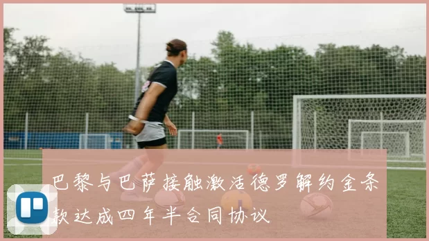 巴黎与巴萨接触激活德罗解约金条款达成四年半合同协议