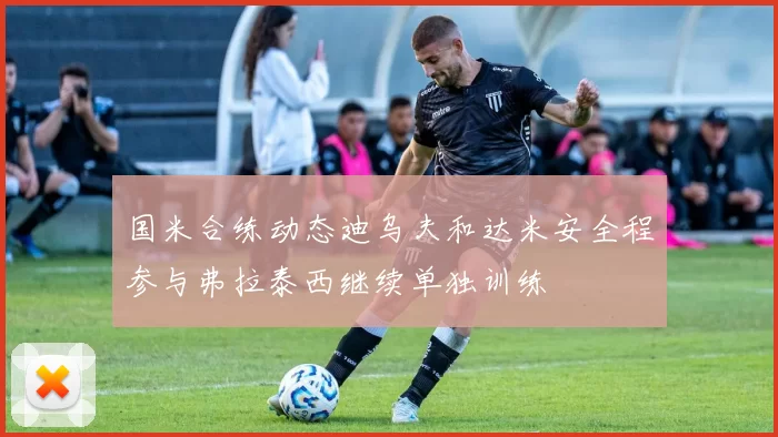 国米合练动态迪乌夫和达米安全程参与弗拉泰西继续单独训练
