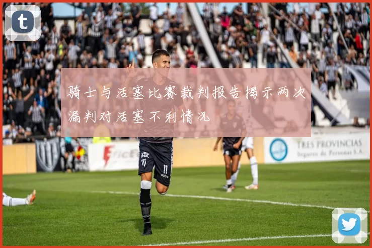 骑士与活塞比赛裁判报告揭示两次漏判对活塞不利情况