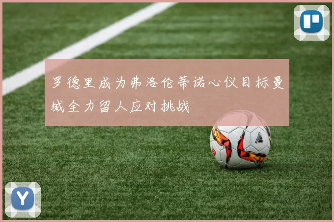 罗德里成为弗洛伦蒂诺心仪目标曼城全力留人应对挑战