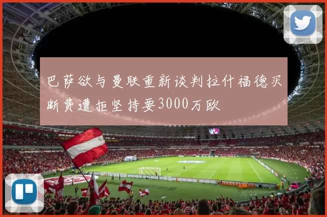 巴萨欲与曼联重新谈判拉什福德买断费遭拒坚持要3000万欧