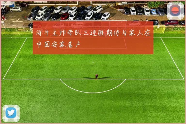 海牛主帅带队三连胜期待与家人在中国安家落户
