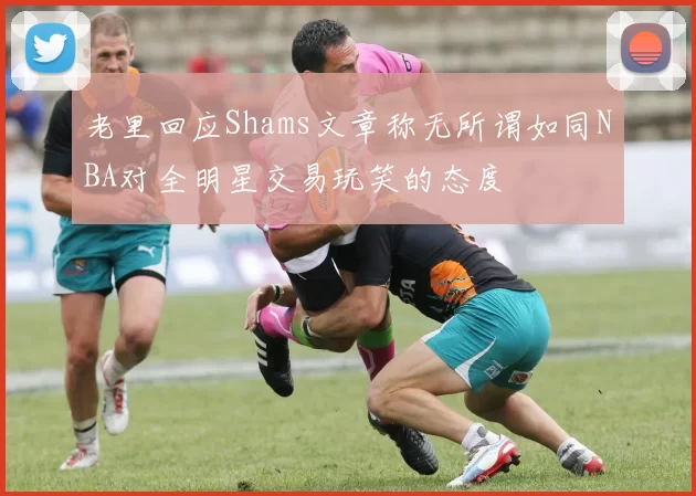 老里回应Shams文章称无所谓如同NBA对全明星交易玩笑的态度
