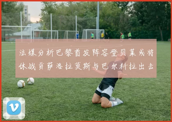 法媒分析巴黎首发阵容登贝莱或将休战贡萨洛拉莫斯与巴尔科拉出击