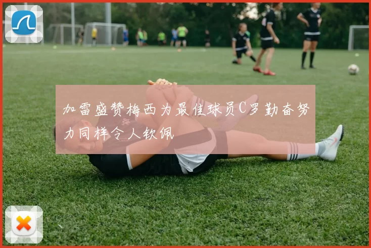 加雷盛赞梅西为最佳球员C罗勤奋努力同样令人钦佩