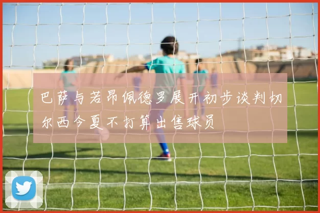 巴萨与若昂佩德罗展开初步谈判切尔西今夏不打算出售球员