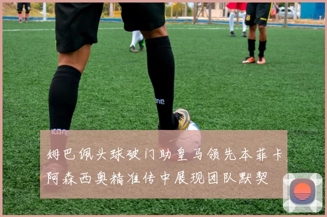姆巴佩头球破门助皇马领先本菲卡阿森西奥精准传中展现团队默契