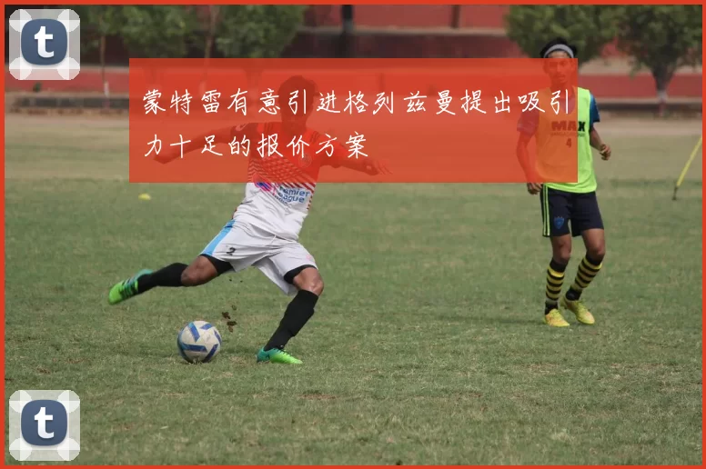 蒙特雷有意引进格列兹曼提出吸引力十足的报价方案