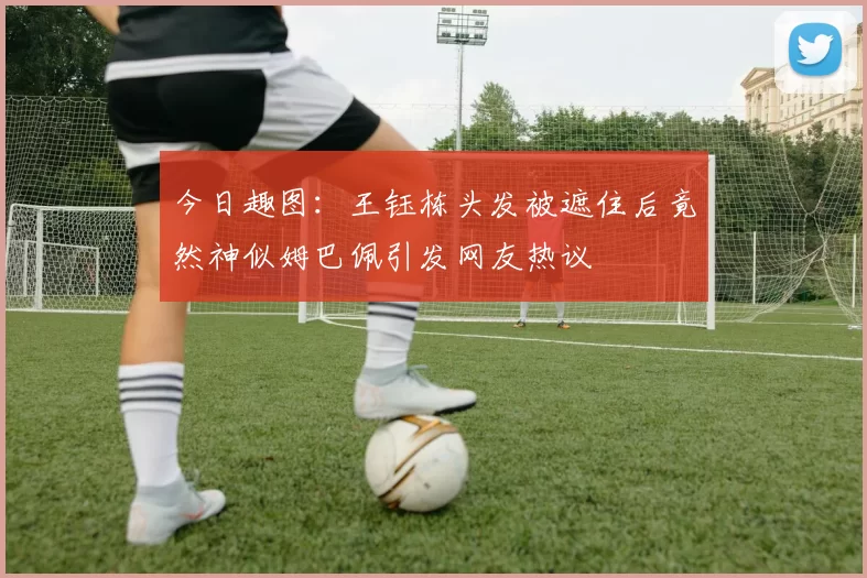 今日趣图：王钰栋头发被遮住后竟然神似姆巴佩引发网友热议
