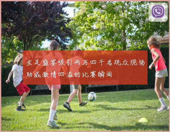 女足盛宴吸引两万四千名观众现场助威激情四溢的比赛瞬间