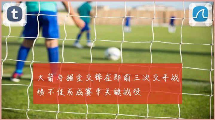 火箭与掘金交锋在即前三次交手战绩不佳或成赛季关键战役