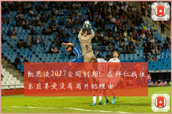 凯恩谈2027合同到期：在拜仁我快乐且享受没有离开的理由
