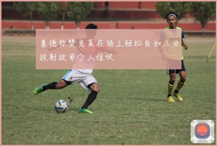 基德称赞克莱在场上轻松自如三分投射效率令人惊叹