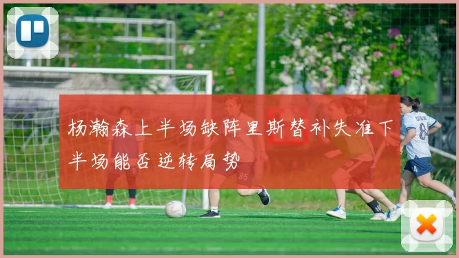 杨瀚森上半场缺阵里斯替补失准下半场能否逆转局势