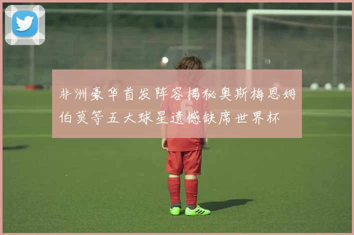非洲豪华首发阵容揭秘奥斯梅恩姆伯莫等五大球星遗憾缺席世界杯